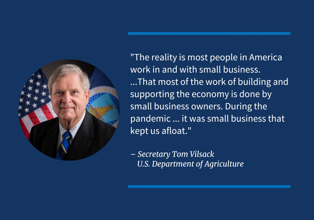 "The reality is most people in America work in and with small business.   ...That most of the work of building and supporting the economy is done by small business owners. During the pandemic ... it was small business that kept us afloat."  – Secretary Tom Vilsack, U.S. Department of Agriculture