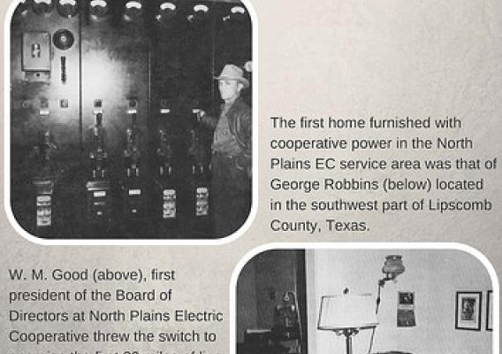 REA 80th Anniversary - North Plains Electric Cooperative. The first home furnished with cooperative power in the North Plains EC service area was that of George Robbins (below) located in the southwest part of Lipscomb County, Texas. W.M. Good (above), first president of the Boards of Directors at North Plains Electric Cooperative threw the switch to energize the first 80 miles of line on February 5, 1946. Power was purchased from the City of Canadian, Texas. A very small 300 KVA substation located in Canad